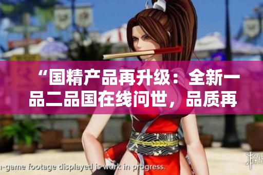 “国精产品再升级：全新一品二品国在线问世，品质再造巅峰！”