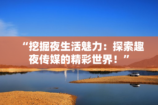 “挖掘夜生活魅力：探索趣夜传媒的精彩世界！”