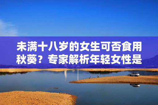 未满十八岁的女生可否食用秋葵？专家解析年轻女性是否适宜食用秋葵的营养价值
