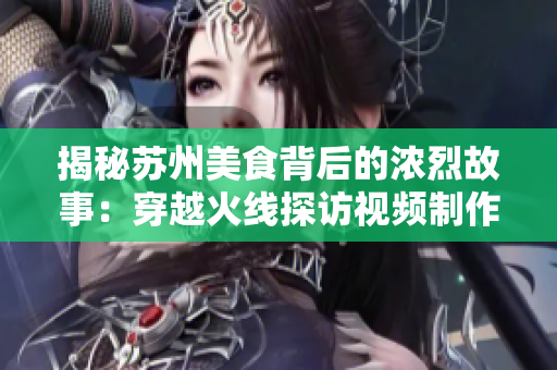 揭秘苏州美食背后的浓烈故事：穿越火线探访视频制作幕后制作班底