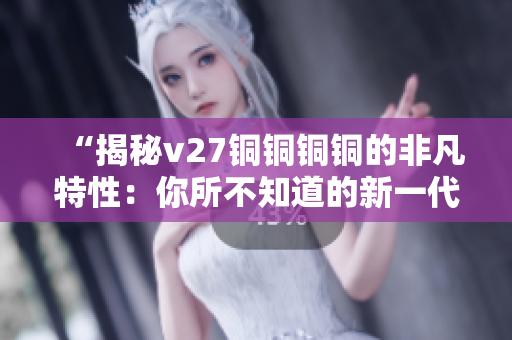 “揭秘v27铜铜铜铜的非凡特性：你所不知道的新一代创新功能”