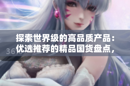探索世界级的高品质产品：优选推荐的精品国货盘点，质量与创新并存