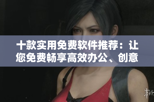 十款实用免费软件推荐：让您免费畅享高效办公、创意设计及网络安全。