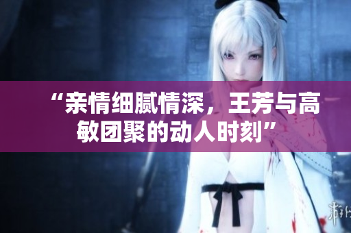 “亲情细腻情深，王芳与高敏团聚的动人时刻”