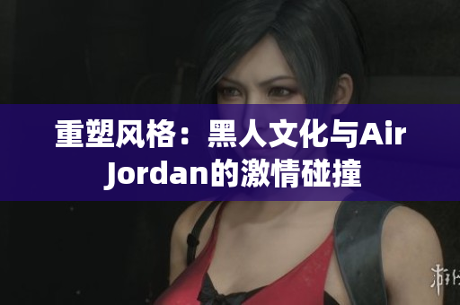 重塑风格：黑人文化与Air Jordan的激情碰撞