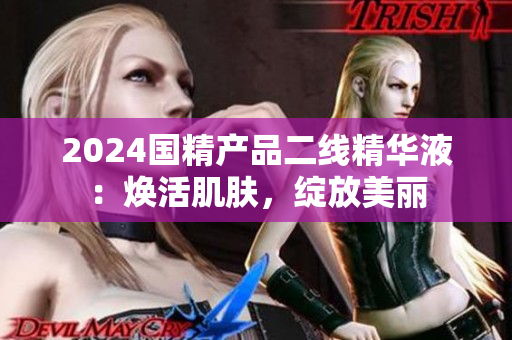 2024国精产品二线精华液：焕活肌肤，绽放美丽