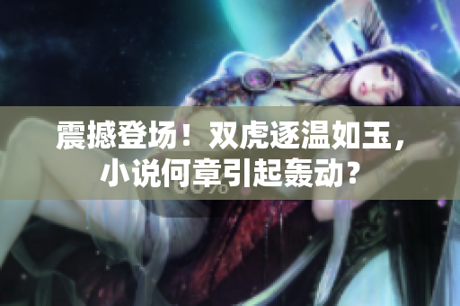 震撼登场！双虎逐温如玉，小说何章引起轰动？