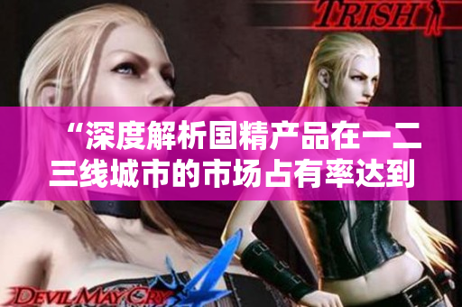 “深度解析国精产品在一二三线城市的市场占有率达到999的秘密”