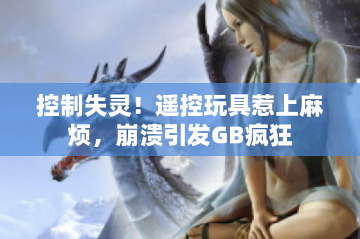 控制失灵！遥控玩具惹上麻烦，崩溃引发GB疯狂