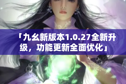「九幺新版本1.0.27全新升级，功能更新全面优化」