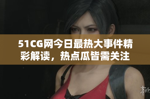 51CG网今日最热大事件精彩解读，热点瓜皆需关注