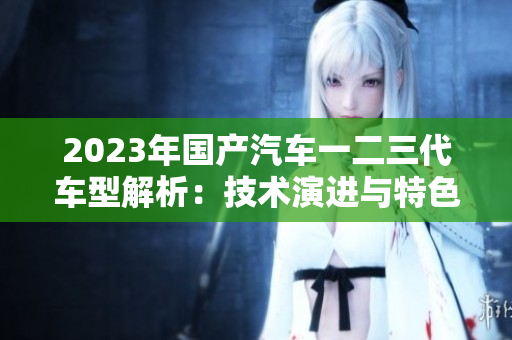 2023年国产汽车一二三代车型解析：技术演进与特色对比