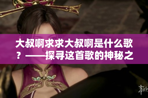 大叔啊求求大叔啊是什么歌？——探寻这首歌的神秘之旅