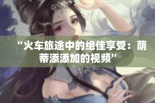 “火车旅途中的绝佳享受：荫蒂添添加的视频”