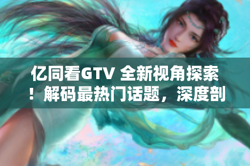 亿同看GTV 全新视角探索！解码最热门话题，深度剖析影视文化