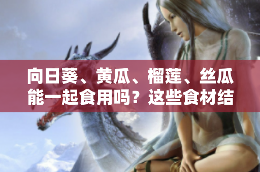 向日葵、黄瓜、榴莲、丝瓜能一起食用吗？这些食材结合是否安全