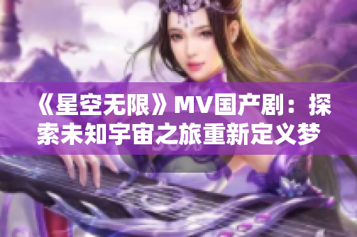 《星空无限》MV国产剧：探索未知宇宙之旅重新定义梦想航程