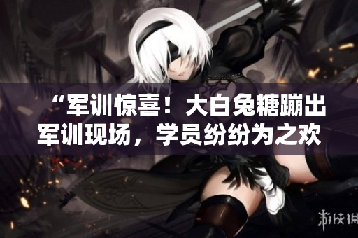 “军训惊喜！大白兔糖蹦出军训现场，学员纷纷为之欢呼”