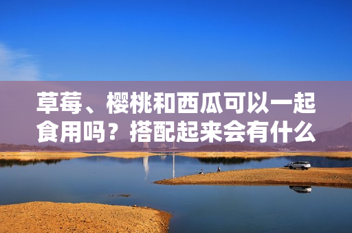 草莓、樱桃和西瓜可以一起食用吗？搭配起来会有什么效果？