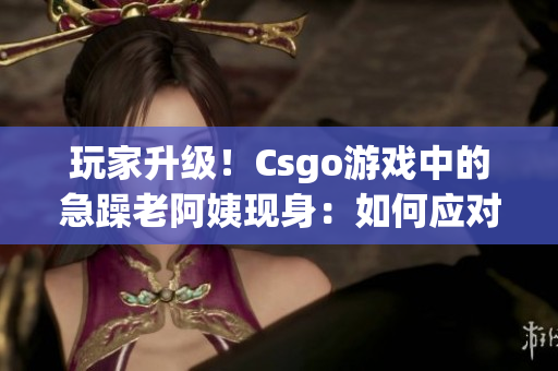 玩家升级！Csgo游戏中的急躁老阿姨现身：如何应对？