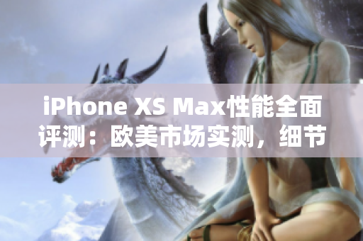 iPhone XS Max性能全面评测：欧美市场实测，细节解析、速度对比、功能体验一网打尽