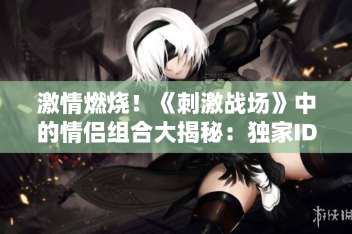 激情燃烧！《刺激战场》中的情侣组合大揭秘：独家ID曝光、背后故事全解析！