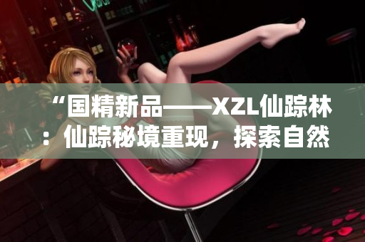 “国精新品——XZL仙踪林：仙踪秘境重现，探索自然与传统之美”