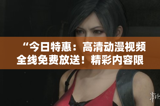 “今日特惠：高清动漫视频全线免费放送！精彩内容限时畅享！”
