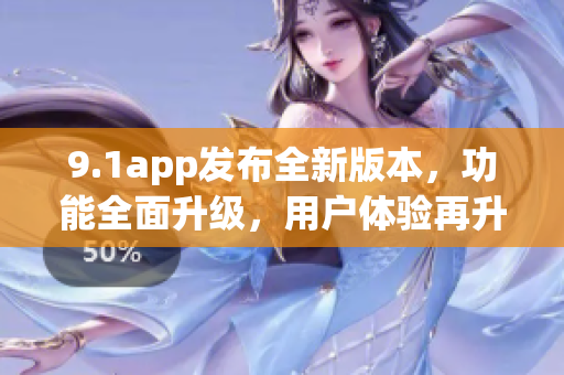 9.1app发布全新版本，功能全面升级，用户体验再升级