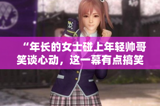 “年长的女士碰上年轻帅哥笑谈心动，这一幕有点搞笑！”