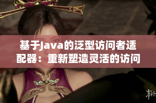 基于Java的泛型访问者适配器：重新塑造灵活的访问者模式