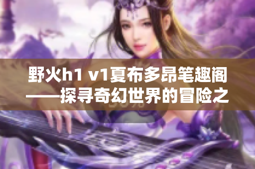 野火h1 v1夏布多昂笔趣阁——探寻奇幻世界的冒险之旅