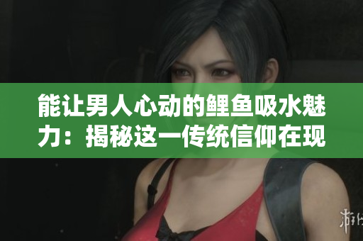 能让男人心动的鲤鱼吸水魅力：揭秘这一传统信仰在现代的意义