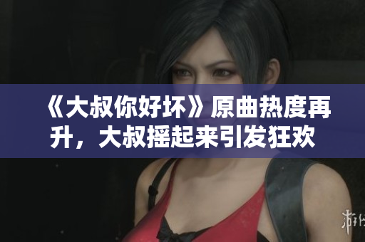 《大叔你好坏》原曲热度再升，大叔摇起来引发狂欢