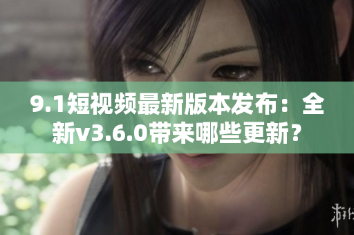 9.1短视频最新版本发布：全新v3.6.0带来哪些更新？