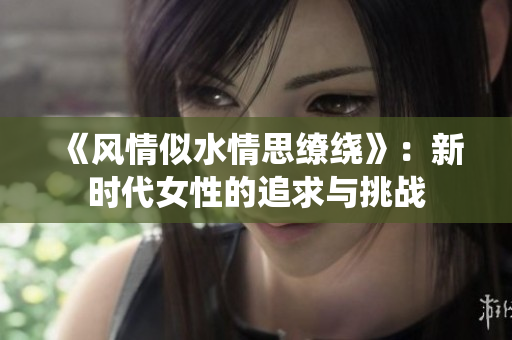 《风情似水情思缭绕》：新时代女性的追求与挑战
