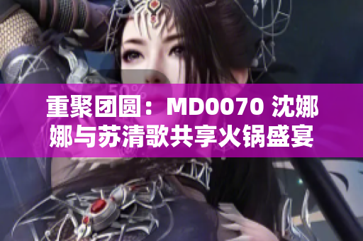重聚团圆：MD0070 沈娜娜与苏清歌共享火锅盛宴