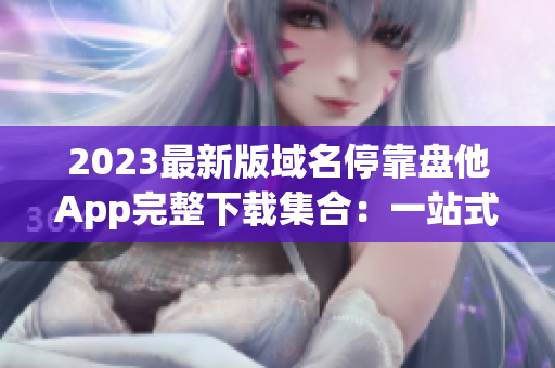 2023最新版域名停靠盘他App完整下载集合：一站式解决域名问题