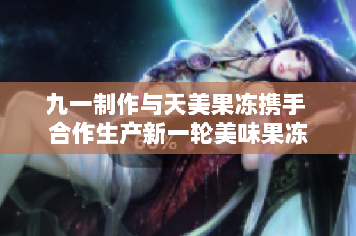 九一制作与天美果冻携手 合作生产新一轮美味果冻