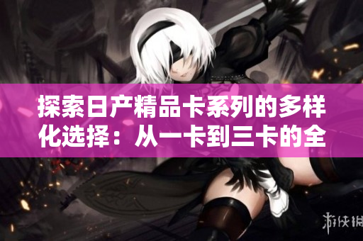 探索日产精品卡系列的多样化选择：从一卡到三卡的全面解析