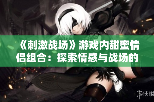 《刺激战场》游戏内甜蜜情侣组合：探索情感与战场的平衡