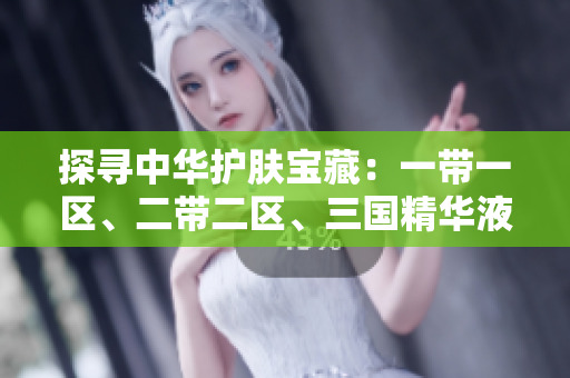 探寻中华护肤宝藏：一带一区、二带二区、三国精华液，解密中国美肌密码
