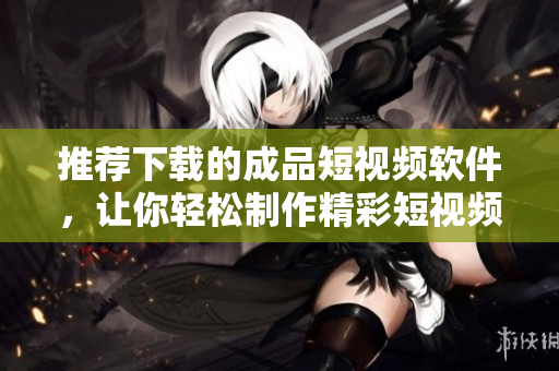 推荐下载的成品短视频软件，让你轻松制作精彩短视频