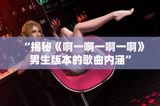 “揭秘《啊一啊一啊一啊》男生版本的歌曲内涵”