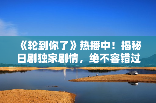 《轮到你了》热播中！揭秘日剧独家剧情，绝不容错过的惊悚之旅