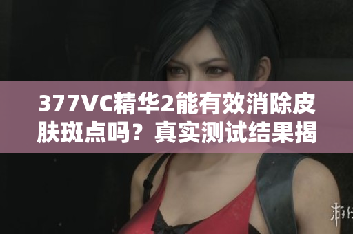 377VC精华2能有效消除皮肤斑点吗？真实测试结果揭晓