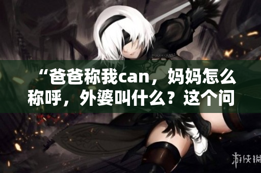 “爸爸称我can，妈妈怎么称呼，外婆叫什么？这个问题究竟有何解答？”