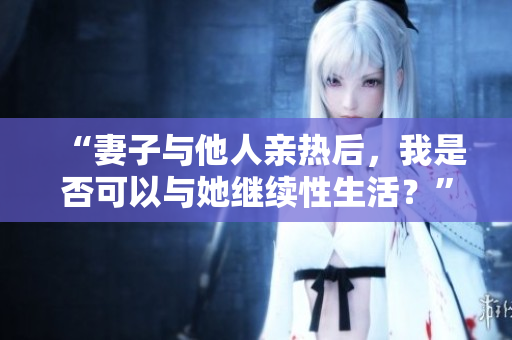 “妻子与他人亲热后，我是否可以与她继续性生活？”