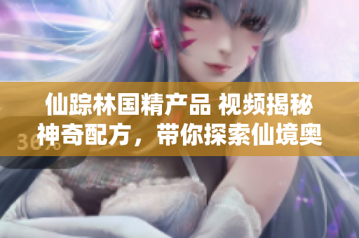 仙踪林国精产品 视频揭秘神奇配方，带你探索仙境奥秘！