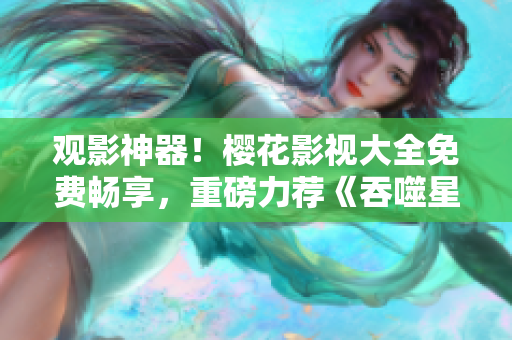 观影神器！樱花影视大全免费畅享，重磅力荐《吞噬星空》震撼绝美影视力作